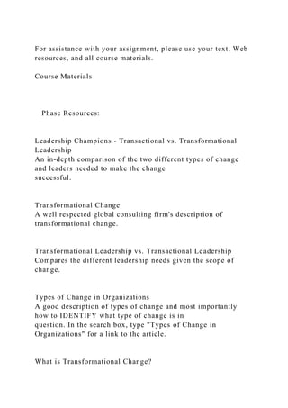 For assistance with your assignment, please use your text, Web
resources, and all course materials.
Course Materials
Phase Resources:
Leadership Champions - Transactional vs. Transformational
Leadership
An in-depth comparison of the two different types of change
and leaders needed to make the change
successful.
Transformational Change
A well respected global consulting firm's description of
transformational change.
Transformational Leadership vs. Transactional Leadership
Compares the different leadership needs given the scope of
change.
Types of Change in Organizations
A good description of types of change and most importantly
how to IDENTIFY what type of change is in
question. In the search box, type "Types of Change in
Organizations" for a link to the article.
What is Transformational Change?
 