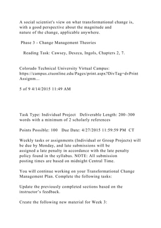 A social scientist's view on what transformational change is,
with a good perspective about the magnitude and
nature of the change, applicable anywhere.
Phase 3 - Change Management Theories
Reading Task: Cawsey, Deszca, Ingols, Chapters 2, 7.
Colorado Technical University Virtual Campus:
https://campus.ctuonline.edu/Pages/print.aspx?DivTag=dvPrint
Assignm...
5 of 9 4/14/2015 11:49 AM
Task Type: Individual Project Deliverable Length: 200–300
words with a minimum of 2 scholarly references
Points Possible: 100 Due Date: 4/27/2015 11:59:59 PM CT
Weekly tasks or assignments (Individual or Group Projects) will
be due by Monday, and late submissions will be
assigned a late penalty in accordance with the late penalty
policy found in the syllabus. NOTE: All submission
posting times are based on midnight Central Time.
You will continue working on your Transformational Change
Management Plan. Complete the following tasks:
Update the previously completed sections based on the
instructor’s feedback.
Create the following new material for Week 3:
 
