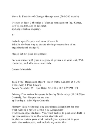 Week 3: Theories of Change Management (200-300 words)
Discuss at least 3 theories of change management (eg. Kotter,
Lewin, Nadler, action research,
and appreciative inquiry).
A.
Include specific pros and cons of each.B.
What is the best way to ensure the implementation of an
organizational change?C.
Please submit your assignment.
For assistance with your assignment, please use your text, Web
resources, and all course materials.
Course Materials
Task Type: Discussion Board Deliverable Length: 250-300
words with 1 Peer Review
Points Possible: 75 Due Date: 5/3/2015 11:59:59 PM CT
Primary Discussion Response is due by Wednesday (11:59:59pm
Central), Peer Responses are due
by Sunday (11:59:59pm Central).
Primary Task Response: The discussion assignment for this
week will be a review of the Key Assignment
Draft from other students. Your first task is to post your draft to
the discussion area so that other students will
be able to review your work. Attach your document to your
main discussion post, and include any notes that
 