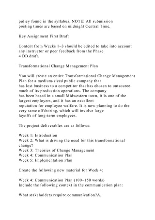 policy found in the syllabus. NOTE: All submission
posting times are based on midnight Central Time.
Key Assignment First Draft
Content from Weeks 1–3 should be edited to take into account
any instructor or peer feedback from the Phase
4 DB draft.
Transformational Change Management Plan
You will create an entire Transformational Change Management
Plan for a medium-sized public company that
has lost business to a competitor that has chosen to outsource
much of its production operations. The company
has been based in a small Midwestern town, it is one of the
largest employers, and it has an excellent
reputation for employee welfare. It is now planning to do the
very same offshoring, which will involve large
layoffs of long-term employees.
The project deliverables are as follows:
Week 1: Introduction
Week 2: What is driving the need for this transformational
change?
Week 3: Theories of Change Management
Week 4: Communication Plan
Week 5: Implementation Plan
Create the following new material for Week 4:
Week 4: Communication Plan (100–150 words)
Include the following context in the communication plan:
What stakeholders require communication?A.
 