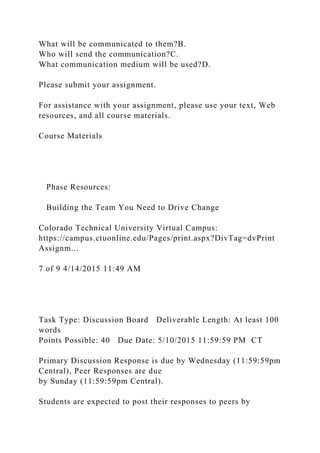 What will be communicated to them?B.
Who will send the communication?C.
What communication medium will be used?D.
Please submit your assignment.
For assistance with your assignment, please use your text, Web
resources, and all course materials.
Course Materials
Phase Resources:
Building the Team You Need to Drive Change
Colorado Technical University Virtual Campus:
https://campus.ctuonline.edu/Pages/print.aspx?DivTag=dvPrint
Assignm...
7 of 9 4/14/2015 11:49 AM
Task Type: Discussion Board Deliverable Length: At least 100
words
Points Possible: 40 Due Date: 5/10/2015 11:59:59 PM CT
Primary Discussion Response is due by Wednesday (11:59:59pm
Central), Peer Responses are due
by Sunday (11:59:59pm Central).
Students are expected to post their responses to peers by
 