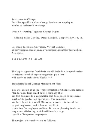 Resistance to Change
Provides specific actions change leaders can employ to
minimize resistance to change.
Phase 5 - Putting Together Change Mgmt.
Reading Task: Cawsey, Deszca, Ingols, Chapters 2, 9, 10, 11.
Colorado Technical University Virtual Campus:
https://campus.ctuonline.edu/Pages/print.aspx?DivTag=dvPrint
Assignm...
8 of 9 4/14/2015 11:49 AM
The key assignment final draft should include a comprehensive
transformational change management plan that
will combine tasks from Weeks 1–5.
Transformational Change Management Plan
You will create an entire Transformational Change Management
Plan for a medium-sized public company that
has lost business to a competitor that has chosen to outsource
much of its production operations. The company
has been based in a small Midwestern town, it is one of the
largest employers, and it has an excellent
reputation for employee welfare. It is now planning to do the
very same offshoring, which will involve large
layoffs of long-term employees.
The project deliverables are as follows:
 
