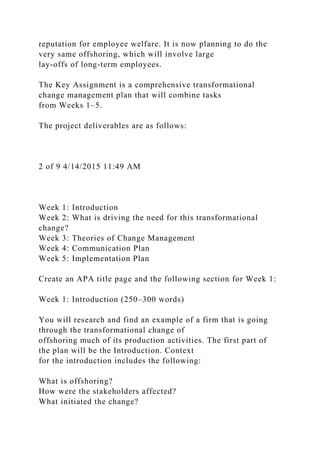 reputation for employee welfare. It is now planning to do the
very same offshoring, which will involve large
lay-offs of long-term employees.
The Key Assignment is a comprehensive transformational
change management plan that will combine tasks
from Weeks 1–5.
The project deliverables are as follows:
2 of 9 4/14/2015 11:49 AM
Week 1: Introduction
Week 2: What is driving the need for this transformational
change?
Week 3: Theories of Change Management
Week 4: Communication Plan
Week 5: Implementation Plan
Create an APA title page and the following section for Week 1:
Week 1: Introduction (250–300 words)
You will research and find an example of a firm that is going
through the transformational change of
offshoring much of its production activities. The first part of
the plan will be the Introduction. Context
for the introduction includes the following:
What is offshoring?
How were the stakeholders affected?
What initiated the change?
 