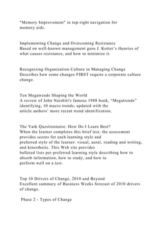 "Memory Improvement" in top-right navigation for
memory aids.
Implementing Change and Overcoming Resistance
Based on well-known management guru J. Kotter’s theories of
what causes resistance, and how to minimize it.
Recognizing Organization Culture in Managing Change
Describes how some changes FIRST require a corporate culture
change.
Ten Megatrends Shaping the World
A review of John Naisbitt's famous 1988 book, “Megatrends”
identifying, 10 macro trends; updated with the
article authors’ more recent trend identification.
The Vark Questionnaire: How Do I Learn Best?
When the learner completes this brief test, the assessment
provides scores for each learning style and
preferred style of the learner: visual, aural, reading and writing,
and kinesthetic. This Web site provides
bulleted lists per preferred learning style describing how to
absorb information, how to study, and how to
perform well on a test.
Top 10 Drivers of Change, 2010 and Beyond
Excellent summary of Business Weeks forecast of 2010 drivers
of change.
Phase 2 - Types of Change
 