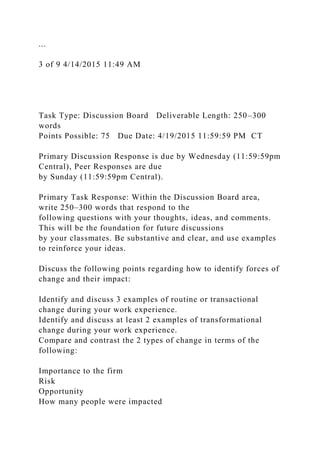 ...
3 of 9 4/14/2015 11:49 AM
Task Type: Discussion Board Deliverable Length: 250–300
words
Points Possible: 75 Due Date: 4/19/2015 11:59:59 PM CT
Primary Discussion Response is due by Wednesday (11:59:59pm
Central), Peer Responses are due
by Sunday (11:59:59pm Central).
Primary Task Response: Within the Discussion Board area,
write 250–300 words that respond to the
following questions with your thoughts, ideas, and comments.
This will be the foundation for future discussions
by your classmates. Be substantive and clear, and use examples
to reinforce your ideas.
Discuss the following points regarding how to identify forces of
change and their impact:
Identify and discuss 3 examples of routine or transactional
change during your work experience.
Identify and discuss at least 2 examples of transformational
change during your work experience.
Compare and contrast the 2 types of change in terms of the
following:
Importance to the firm
Risk
Opportunity
How many people were impacted
 