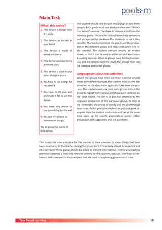 Task Based learning 10
Main Task
What’ this device?
1. This device is longer than
it is wide
2. This device can be held in
your hand
3. This device is made of
wood and metal
4. This device can have many
different sizes
5. This device is used to put
other things in place
6. You have to use energy for
this device
7. You have to lift your arm
and make it fall to use this
device
8. You need this device to
put something on the wall
9. You use this device to
hammer on things.
Try to guess the name of
this device.
This is also the time and place for the teacher to draw attention to some things that have
been monitored by the teacher during the group work. This activity should be repeated and
at least two or three groups should be asked to present their exercise. In this way teaching
grammar becomes a lively and relevant activity for the students, because they have all de-
livered and taken part in the examples that are used for explaining grammatical rules.
The student should now be split into groups of two-three
people. Each group must now produce their own “What’s
this device” exercise. They have to choose a tool from the
memory game. The teacher should leave help-sentences
and phrases on the blackboard for students to use if they
need to. The teacher monitors the process of the produc-
tion in the different groups and helps only when it is re-
ally needed. The student exercise should be written
down, so that it can be used as either an oral exercise or
a reading exercise. When all groups have finished an exer-
cise and are satisfied with the result, the groups must test
the exercise with other groups.
Language consciousness activities
When the groups have tried out their exercise several
times with different groups, the teacher must ask for the
attention in the class room again and take over the pro-
cess. The teacher must now point out a group and ask the
group to repeat their exercise and show each sentence on
the black board. The aim is to give full attention to the
language production of this particular group, to look at
the sentences, the choice of words and the grammatical
structures. At this point the teacher can pick out good ex-
amples from the student production and can at the same
time open up for specific grammatical points. Other
groups can add suggestions and ask questions.
 