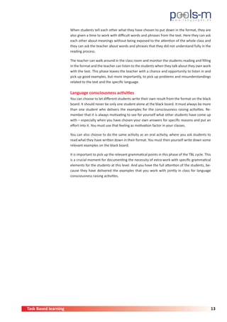 Task Based learning 13
When students tell each other what they have chosen to put down in the format, they are
also given a time to work with difficult words and phrases from the text. Here they can ask
each other about meanings without being exposed to the attention of the whole class and
they can ask the teacher about words and phrases that they did not understand fully in the
reading process.
The teacher can walk around in the class room and monitor the students reading and filling
in the format and the teacher can listen to the students when they talk about they own work
with the text. This phase leaves the teacher with a chance and opportunity to listen in and
pick up good examples, but more importantly, to pick up problems and misunderstandings
related to the text and the specific language.
Language consciousness activities
You can choose to let different students write their own result from the format on the black
board. It should never be only one student alone at the black board. It must always be more
than one student who delivers the examples for the consciousness raising activities. Re-
member that it is always motivating to see for yourself what other students have come up
with – especially when you have chosen your own answers for specific reasons and put an
effort into it. You must use that feeling as motivation factor in your classes.
You can also choose to do the same activity as an oral activity, where you ask students to
read what they have written down in their format. You must then yourself write down some
relevant examples on the black board.
It is important to pick up the relevant grammatical points in this phase of the TBL cycle. This
is a crucial moment for documenting the necessity of extra work with specific grammatical
elements for the students at this level. And you have the full attention of the students, be-
cause they have delivered the examples that you work with jointly in class for language
consciousness raising activities.
 