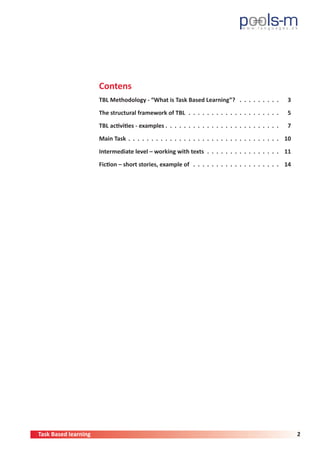 Task Based learning 2
Contens
TBL Methodology - “What is Task Based Learning”?  .  .  .  .  .  .  .  .  . 	3
The structural framework of TBL .  .  .  .  .  .  .  .  .  .  .  .  .  .  .  .  .  .  .  . 	5
TBL activities - examples  .  .  .  .  .  .  .  .  .  .  .  .  .  .  .  .  .  .  .  .  .  .  .  . 	7
Main Task .  .  .  .  .  .  .  .  .  .  .  .  .  .  .  .  .  .  .  .  .  .  .  .  .  .  .  .  .  .  .  .  . 	10
Intermediate level – working with texts .  .  .  .  .  .  .  .  .  .  .  .  .  .  .  . 	11
Fiction – short stories, example of  .  .  .  .  .  .  .  .  .  .  .  .  .  .  .  .  .  .  . 	14
 