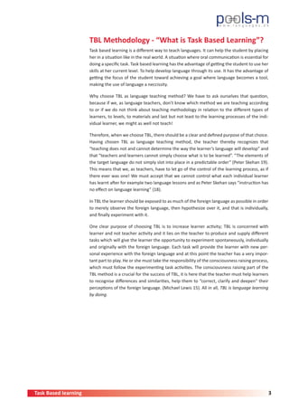 Task Based learning 3
TBL Methodology - “What is Task Based Learning”?
Task based learning is a different way to teach languages. It can help the student by placing
her in a situation like in the real world. A situation where oral communication is essential for
doing a specific task. Task based learning has the advantage of getting the student to use her
skills at her current level. To help develop language through its use. It has the advantage of
getting the focus of the student toward achieving a goal where language becomes a tool,
making the use of language a neccissity.
Why choose TBL as language teaching method? We have to ask ourselves that question,
because if we, as language teachers, don’t know which method we are teaching according
to or if we do not think about teaching methodology in relation to the different types of
learners, to levels, to materials and last but not least to the learning processes of the indi-
vidual learner, we might as well not teach!
Therefore, when we choose TBL, there should be a clear and defined purpose of that choice.
Having chosen TBL as language teaching method, the teacher thereby recognizes that
“teaching does not and cannot determine the way the learner’s language will develop” and
that “teachers and learners cannot simply choose what is to be learned”. “The elements of
the target language do not simply slot into place in a predictable order” (Peter Skehan 19).
This means that we, as teachers, have to let go of the control of the learning process, as if
there ever was one! We must accept that we cannot control what each individual learner
has learnt after for example two language lessons and as Peter Skehan says “instruction has
no effect on language learning” (18).
In TBL the learner should be exposed to as much of the foreign language as possible in order
to merely observe the foreign language, then hypothesize over it, and that is individually,
and finally experiment with it.
One clear purpose of choosing TBL is to increase learner activity; TBL is concerned with
learner and not teacher activity and it lies on the teacher to produce and supply different
tasks which will give the learner the opportunity to experiment spontaneously, individually
and originally with the foreign language. Each task will provide the learner with new per-
sonal experience with the foreign language and at this point the teacher has a very impor-
tant part to play. He or she must take the responsibility of the consciousness raising process,
which must follow the experimenting task activities. The consciousness raising part of the
TBL method is a crucial for the success of TBL, it is here that the teacher must help learners
to recognise differences and similarities, help them to “correct, clarify and deepen” their
perceptions of the foreign language. (Michael Lewis 15). All in all, TBL is language learning
by doing.
 