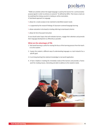 Task Based learning 4
“TASKS are activities where the target language is used by the learner for a communicative
purpose (goal) in order to achieve an outcome” As defined by Willis. That means a task can
be anything from doing a puzzle to making an airline reservation.
A Task-Based approach to Language
•	allows for a needs analysis to be matched to identified student needs
•	is supported by the research findings of classroom-centered language learning
•	allows evaluation to be based on testing referring to task-based criterion
•	allows for form-focussed instruction
So we should select topics that will motivate learners, engage their attention and promote
their language development as efficiently as possible.
What are the advantages of TBL
1. Task based learning is useful for moving the focus of the learning process from the teach-
er to the student.
2. It gives the student a different way of understanding language as a tool instead of as a
specific goal.
3. It can bring teaching from abstract knowledge to real world application.
4. A Task is helpful in meeting the immediate needs of the learners and provides a frame-
work for creating classes, interesting and able to address to the students needs.
 