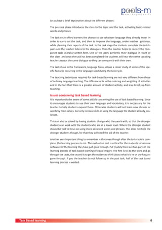 Task Based learning 6
Let us have a brief explanation about the different phases:
The pre-task phase introduces the class to the topic and the task, activating topic-related
words and phrases
The task cycle offers learners the chance to use whatever language they already know in
order to carry out the task, and then to improve the language, under teacher guidance,
while planning their reports of the task. In the task stage the students complete the task in
pairs and the teacher listens to the dialogues. Then the teacher helps to correct the com-
pleted tasks in oral or written form. One of the pairs performs their dialogue in front of
the class and once the task has been completed the students will hear the native speaking
teachers repeat the same dialogue so they can compare it with their own.
The last phase in the framework, language focus, allows a closer study of some of the spe-
cific features occurring in the language used during the task cycle.
The teaching techniques required for task-based learning are not very different from those
of ordinary language teaching. The differences lie in the ordering and weighting of activities
and in the fact that there is a greater amount of student activity, and less direct, up-from
teaching.
Issues concerning task based learning
It is important to be aware of some pitfalls concerning the use of task based learning. Since
it encourages students to use their own langauge and vocabulary, it is neccessary for the
teacher to help students expand these. Otherwise students will not learn new phrases or
words by them selves, but only increase skills in using the language the student already pos-
sesses.
This can also be solved by having students change who they work with, so that the stronger
students can work with the students who are at a lower level. Where the stronger student
should be told to focus on using more advanced words and phrases. This does not help the
stronger students though, for that they will need the aid of the teacher.
Another very important thing to remember is that even though after the task cycle is com-
plete, the learning process is not. The evaluation part is critical for the students to become
selfaware of the learning they have just gone through. Put crudely there are two parts in the
learning process of task based learning of equal import. The first is to do the work and go
through the tasks, the second is to get the student to think about what it is he or she has just
gone through. If you the teacher do not follow up in the post task, half of the task based
learning process is wasted.
 