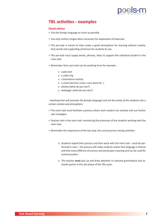 Task Based learning 7
TBL activities - examples
Good advice
•	Use the foreign language as much as possible.
•	Use only mother tongue when necessary for explanation of exercises.
•	The pre-task is meant to help create a good atmosphere for learning without anxiety.
Give words and supporting sentences for students to use.
•	The pre-task must supply words, phrases, ideas to support the individual student in the
main task.
•	Remember that a pre-task can be anything from for example:
	 o audio text
	 o a video clip
	 o a brainstorm activity
	 o a small exercise ( cloze, cross word etc. )
	 o photos (what do you see?)
	 o webpage ( what do you see?)
- Anything that will promote the foreign language and set the minds of the students into a
certain context and atmosphere.
•	The main task must facilitate a process where each student can activate and use his/her
own strategies.
•	Teacher role in the main task: monitoring the processes of the students working with the
main task.
•	Remember the importance of the last step, the consciousness raising activities:
	 o Students repeat their process and their work with the main task – must be per-
formed in class – the process will make students realize that language is diverse
and that many different structures and words give meaning and can be used for
communication.
	 o The teacher must pick up and draw attention to relevant grammatical and se-
mantic points in this last phase of the TBL-cycle.
 