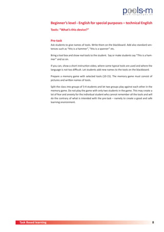 Task Based learning 8
Beginner’s level - English for special purposes – technical English
Tools: “What’s this device?”
Pre-task
Ask students to give names of tools. Write them on the blackboard. Add also standard sen-
tences such as “this is a hammer”, “this is a spanner” etc.
Bring a tool box and show real tools to the student. Say or make students say “This is a ham-
mer” and so on.
If you can, show a short instruction video, where some typical tools are used and where the
language is not too difficult. Let students add new names to the tools on the blackboard.
Prepare a memory game with selected tools (10-15). The memory game must consist of
pictures and written names of tools.
Split the class into groups of 3-4 students and let two groups play against each other in the
memory game. Do not play the game with only two students in the game. This may create a
lot of fear and anxiety for the individual student who cannot remember all the tools and will
do the contrary of what is intended with the pre-task – namely to create a good and safe
learning environment.
 