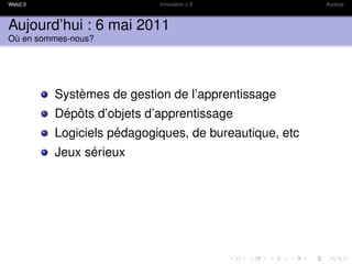 Web2.0                     Innovation x 3              Audace



Aujourd’hui : 6 mai 2011
Où en sommes-nous?




         Systèmes de gestion de l’apprentissage
         Dépôts d’objets d’apprentissage
         Logiciels pédagogiques, de bureautique, etc
         Jeux sérieux
 