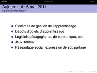 Web2.0                     Innovation x 3                Audace



Aujourd’hui : 6 mai 2011
Où en sommes-nous?




         Systèmes de gestion de l’apprentissage
         Dépôts d’objets d’apprentissage
         Logiciels pédagogiques, de bureautique, etc
         Jeux sérieux
         Réseautage social, expression de soi, partage
 