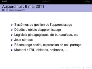 Web2.0                        Innovation x 3             Audace



Aujourd’hui : 6 mai 2011
Où en sommes-nous?




         Systèmes de gestion de l’apprentissage
         Dépôts d’objets d’apprentissage
         Logiciels pédagogiques, de bureautique, etc
         Jeux sérieux
         Réseautage social, expression de soi, partage
         Matériel : TBI, tablettes, netbooks, . . .
 