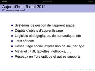Web2.0                        Innovation x 3             Audace



Aujourd’hui : 6 mai 2011
Où en sommes-nous?




         Systèmes de gestion de l’apprentissage
         Dépôts d’objets d’apprentissage
         Logiciels pédagogiques, de bureautique, etc
         Jeux sérieux
         Réseautage social, expression de soi, partage
         Matériel : TBI, tablettes, netbooks, . . .
         Réseaux en ﬁbre optique et autres supports
 