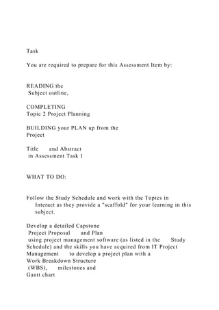 Task
You are required to prepare for this Assessment Item by:
READING the
Subject outline,
COMPLETING
Topic 2 Project Planning
BUILDING your PLAN up from the
Project
Title and Abstract
in Assessment Task 1
WHAT TO DO:
Follow the Study Schedule and work with the Topics in
Interact as they provide a "scaffold" for your learning in this
subject.
Develop a detailed Capstone
Project Proposal and Plan
using project management software (as listed in the Study
Schedule) and the skills you have acquired from IT Project
Management to develop a project plan with a
Work Breakdown Structure
(WBS), milestones and
Gantt chart
 