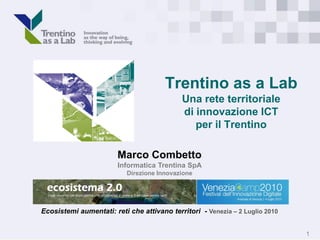 Trentino as a Lab
                                            Una rete territoriale
                                            di innovazione ICT
                                               per il Trentino

                        Marco Combetto
                        Informatica Trentina SpA
                           Direzione Innovazione




Ecosistemi aumentati: reti che attivano territori - Venezia – 2 Luglio 2010


                                                                              1
 