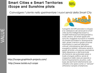 Smart Cities e Smart Territories
iScope and Sunshine pilots
http://iscope.graphitech-projects.com/
Coinvolgere l’utente nello sperimentare i nuovi servizi della Smart City
Il progetto ISCOPE prevede lo sviluppo
e la validazione dei servizi per le smart
cities («città intelligenti») basati su
modelli tridimensionali interoperabili su
scala urbana. Gli ambiti applicativi
sono tre: maggiore inclusione e mobilità
di cittadini ipovedenti e diversamente
abili, grazie a servizi in grado di fornire
informazioni su percorsi alternativi
ottimali; ottimizzazione dell’efficienza
energetica (solare), attraverso servizi in
grado di fornire una precisa valutazione
della dispersione e dell’eventuale
sfruttamento del potenziale solare a
livello di singolo edificio; servizi di
mappatura delle aree più esposte a
fonti d’inquinamento acustico, sulla
base dei dati forniti direttamente dal
cittadino che opera come un “sensore”
attraverso il proprio smartphone.
http://www.taslab.eu/i-scope
 