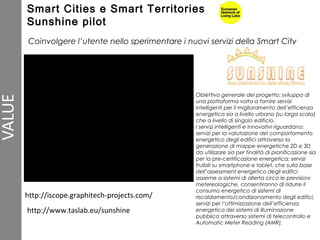 http://iscope.graphitech-projects.com/
Coinvolgere l’utente nello sperimentare i nuovi servizi della Smart City
Obiettivo generale del progetto: sviluppo di
una piattaforma volta a fornire servizi
intelligenti per il miglioramento dell’efficienza
energetica sia a livello urbano (su larga scala)
che a livello di singolo edificio.
I servizi intelligenti e innovativi riguardano:
servizi per la valutazione del comportamento
energetico degli edifici attraverso la
generazione di mappe energetiche 2D e 3D
da utilizzare sia per finalità di pianificazione sia
per la pre-certificazione energetica; servizi
fruibili su smartphone e tablet, che sulla base
dell’assessment energetico degli edifici
assieme a sistemi di allerta circa le previsioni
metereologiche, consentiranno di ridurre il
consumo energetico di sistemi di
riscaldamento/condizionamento degli edifici,
servizi per l’ottimizzazione dell’efficienza
energetica dei sistemi di illuminazione
pubblica attraverso sistemi di telecontrollo e
Automatic Meter Reading (AMR),
http://www.taslab.eu/sunshine
Smart Cities e Smart Territories
Sunshine pilot
 