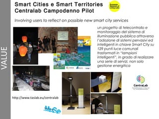 Smart Cities e Smart Territories
Centralab Campodenno Pilot
Involving users to reflect on possible new smart city services
un progetto di telecontrollo e
monitoraggio del sistema di
illuminazione pubblica attraverso
l’adozione di sistemi pervasivi ed
intelligenti in chiave Smart City su
129 punti luce comunali
trasformati in “lampioni
intelligenti”, in grado di realizzare
una serie di servizi, non solo
gestione energitica
http://www.taslab.eu/centralab
 
