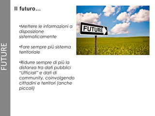 •Mettere le informazioni a
disposizione
sistematicamente
•Fare sempre più sistema
territoriale
•Ridurre sempre di più la
distanza tra dati pubblici
“Ufficiali” e dati di
community, coinvolgendo
cittadini e territori (anche
piccoli)
Il futuro…
 