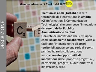 Trentino as a Lab (TasLab) è la rete
territoriale dell'innovazione in ambito
ICT (Information & Communication
Technologies) che promuove l'innovazione
dei servizi della Pubblica
Amministrazione trentina.
Una rete di innovazione che si sviluppa
come un ambiente collaborativo, volto a
facilitare l’interazione tra gli attori
territoriali attraverso una serie di servizi
per finalizzare la collaborazione
verso concrete opportunità di
innovazione (idee, proposte progettuali,
partnership, progetti, nuove iniziative di
innovazione, ecc.).
Membro aderente di ENoLL dal 2007
 