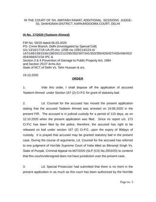 IN THE COURT OF SH. AMITABH RAWAT, ADDITIONAL SESSIONS JUDGE-
03, SHAHDARA DISTRICT, KARKARDOOMA COURT, DELHI
IA No. 17/2020 (Tasleem Ahmed)
FIR No. 59/20 dated 06.03.2020
PS- Crime Branch, Delhi (Investigated by Special Cell)
U/s 13/16/17/18 UA (P) Act, 120B r/w 109/114/124-A/
147/148/149/153A/186/201/212/295/302/307/341/353/395/420/427/435/436/452/
454/468/471/34 IPC &
Section 3 & 4 Prevention of Damage to Public Property Act, 1984
and Section 25/27 Arms Act
State of NCT of Delhi Vs. Tahir Hussain & ors.
19.10.2020
ORDER
1. Vide this order, I shall dispose off the application of accused
Tasleem Ahmed under Section 167 (2) Cr.P.C for grant of statutory bail.
2. Ld. Counsel for the accused has moved the present application
stating that the accused Tasleem Ahmed was arrested on 24.06.2020 in the
present FIR. The accused is in judicial custody for a period of 110 days, as on
12.10.2020 when the present application was filed. Since no report u/s. 173
Cr.P.C has been filed by the police, therefore, the accused has right to be
released on bail under section 167 (2) Cr.P.C. upon the expiry of 90days of
custody. It is prayed that accused may be granted statutory bail in the present
case. During the course of arguments, Ld. Counsel for the accused has referred
to one judgment of Hon'ble Supreme Court of India titled as Bikramjit Singh Vs.
State of Punjab, Criminal Appeal no.667/2020 (SLP (Crl) No.2933/20) to contend
that this court/undersigned does not have jurisdiction over the present case.
3. Ld. Special Prosecutor had submitted that there is no merit in the
present application in as much as this court has been authorized by the Hon'ble
Page no. 5
 