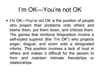 I’m OK—You’re not OK
• I’m OK—You’re not OK is the position of people
who project their problems onto others and
blame them, put them down, and criticize them.
The games that reinforce thisposition involve a
self-styled superior (the “I’m OK”) who projects
anger, disgust, and scorn onto a designated
inferior. This position involves a lack of trust in
others and makes it difficult for the person to
form and maintain intimate friendships or
relationships.
 