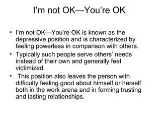 I’m not OK—You’re OK
• I’m not OK—You’re OK is known as the
depressive position and is characterized by
feeling powerless in comparison with others.
• Typically such people serve others’ needs
instead of their own and generally feel
victimized.
• This position also leaves the person with
difficulty feeling good about himself or herself
both in the work arena and in forming trusting
and lasting relationships.
 