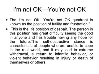 I’m not OK—You’re not OK
• The I’m not OK—You’re not OK quadrant is
known as the position of futility and frustration ”
• This is the life position of despair. The person in
this position has great difficulty seeing the good
in anyone and has trouble having any hope for
the future.This self-destructive stance is
characteristic of people who are unable to cope
in the real world, and it may lead to extreme
withdrawal, a return to infantile behavior, or
violent behavior resulting in injury or death of
themselves or others.
 