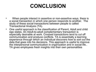 CONCLUSION
• When people interact in assertive or non-assertive ways, there is
a social transaction in which one person responds to another. The
study of these social transactions between people is called
Transactional Analysis (TA).
• One useful approach is the classification of Parent, Adult and child
ego states. An Adult-to-adult complementary transaction is
especially desirable at work. Crossed transactions tend to cut off
communication and produce conflicts. TA is essentially a learning
experience through which an individual discovers how to sort out the
data that goes into his decisions. This approach is useful to improve
the interpersonal communication in organization and in social life..
TA gives employees fresh insights into their own personalities
 