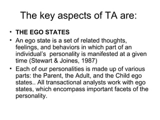 The key aspects of TA are:
• THE EGO STATES
• An ego state is a set of related thoughts,
feelings, and behaviors in which part of an
individual’s personality is manifested at a given
time (Stewart & Joines, 1987)
• Each of our personalities is made up of various
parts: the Parent, the Adult, and the Child ego
states.. All transactional analysts work with ego
states, which encompass important facets of the
personality.
 
