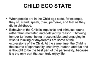 CHILD EGO STATE
• When people are in the Child ego state, for example,
they sit, stand, speak, think, perceive, and feel as they
did in childhood.
• Behavior of the Child is impulsive and stimulus-bound
rather than mediated and delayed by reason. Throwing
temper tantrums, being irresponsible, and engaging in
wishful thinking or daydreams are some of the
expressions of the Child. At the same time, the Child is
the source of spontaneity, creativity, humor, and fun and
is thought to be the best part of the personality, because
it is the only part that can truly enjoy life.
 