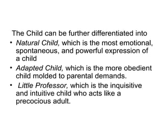 The Child can be further differentiated into
• Natural Child, which is the most emotional,
spontaneous, and powerful expression of
a child
• Adapted Child, which is the more obedient
child molded to parental demands.
• Little Professor, which is the inquisitive
and intuitive child who acts like a
precocious adult.
 