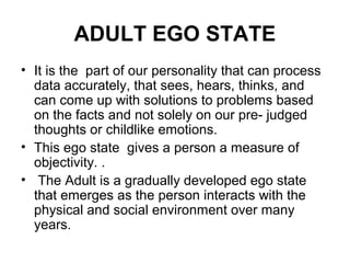 ADULT EGO STATE
• It is the part of our personality that can process
data accurately, that sees, hears, thinks, and
can come up with solutions to problems based
on the facts and not solely on our pre- judged
thoughts or childlike emotions.
• This ego state gives a person a measure of
objectivity. .
• The Adult is a gradually developed ego state
that emerges as the person interacts with the
physical and social environment over many
years.
 