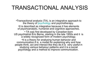 TRANSACTIONAL ANALYSIS
•Transactional analysis (TA), is an integrative approach to
the theory of psychology and psychotherapy.
•It is described as integrative because it has elements
of psychoanalytic, humanist and cognitive approaches.
• TA was first developed by Canadian-born
US psychiatrist Eric Berne, starting in the late 1950s and it is
a widely recognized form of modern psychology.
•It is a theory for analysing human behavior and
communication.It is a model for explaining why and how
people think, act and interact like they do.It is very useful in
studying various behaiour patterns and it is a social
psychology and a method to improve communication.
 