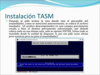 Instalación TASM Después se pide teclear la ruta donde está el ejecutable del ensamblador, como se mencionó anteriormente, se colocó el archivo instalador  (el archivo descomprimido) en una carpeta previamente creada o bien el destino previamente seleccionado, por default coloca todo en esa misma ruta, solo se oprime ENTER.  (antes todo se instalaba desde la unidad de disquette A, por eso pide rutas obvias para nosotros pero no para el ensamblador) 