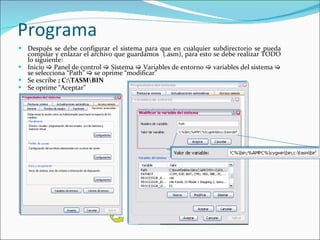 Programa Después se debe configurar el sistema para que en cualquier subdirectorio se pueda compilar y enlazar el archivo que guardamos  (.asm), para esto se debe realizar TODO lo siguiente:  Inicio    Panel de control    Sistema    Variables de entorno    variables del sistema    se selecciona “Path”    se oprime “modificar”  Se escribe  ; C:\TASM\BIN Se oprime “Aceptar”  