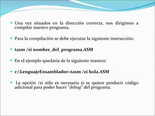 Una vez situados en la dirección correcta, nos dirigimos a compilar nuestro programa.   Para la compilación se debe ejecutar la siguiente instrucción:   tasm /zi nombre_del_programa.ASM En el ejemplo quedaría de la siguiente manera:   c:\LenguajeEnsamblador>tasm /zi hola.ASM   La opción /zi sólo es necesaria si se quiere producir código adicional para poder hacer " debug " del programa.  