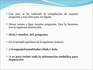 Con esto se ha realizado la compilación de nuestro programa y esta listo para ser ligado.   Ahora vamos a ligar nuestro programa. Esto lo haremos con la siguiente instrucción.   tlink/v nombre_del_programa   En el ejemplo quedaría de la siguiente manera:   c:\LenguajeEnsamblador>tlink/v hola /v es para incluir toda la información simbólica para depuración 