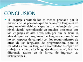 CONCLUSION El lenguaje ensamblador es menos preciado por la mayoría de las personas que trabajan con lenguajes de programación debido a que es un lenguaje de bajo nivel, siendo reemplazado en muchas ocasiones por los lenguajes de alto nivel, solo por que se tiene la idea de que los programas de lenguaje ensamblador no son capaces de cumplir con los requerimientos de otros de los lenguajes de programación, pero la realidad es que un lenguaje ensamblador es capaz de trabajar a la par de los lenguajes de alto nivel, la única diferencia radica en la forma de ingresar las instrucciones. 