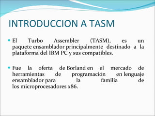 INTRODUCCION A TASM El Turbo Assembler (TASM), es un paquete ensamblador principalmente destinado a la plataforma del IBM PC y sus compatibles.  Fue la oferta de Borland en el mercado de herramientas de programación en lenguaje ensamblador para la familia de los microprocesadores x86. 