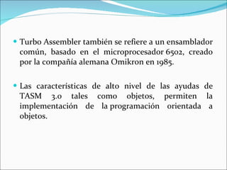 Turbo Assembler también se refiere a un ensamblador común, basado en el microprocesador 6502, creado por la compañía alemana Omikron en 1985. Las características de alto nivel de las ayudas de TASM 3.0 tales como objetos, permiten la implementación de la programación orientada a objetos.  