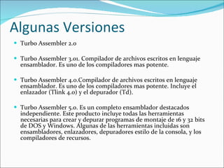 Algunas Versiones Turbo Assembler 2.0 Turbo Assembler 3.01. Compilador de archivos escritos en lenguaje ensamblador. Es uno de los compiladores mas potente.   Turbo Assembler 4.0.Compilador de archivos escritos en lenguaje ensamblador. Es uno de los compiladores mas potente. Incluye el enlazador (Tlink 4.0) y el depurador (Td). Turbo Assembler 5.0. Es un completo ensamblador destacados independiente. Este producto incluye todas las herramientas necesarias para crear y depurar programas de montaje de 16 y 32 bits de DOS y Windows. Algunas de las herramientas incluidas son ensambladores, enlazadores, depuradores estilo de la consola, y los compiladores de recursos.  
