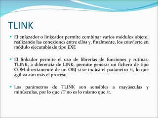TLINK El enlazador o linkeador permite combinar varios módulos objeto, realizando las conexiones entre ellos y, finalmente, los convierte en módulo ejecutable de tipo EXE El linkador permite el uso de librerías de funciones y rutinas. TLINK, a diferencia de LINK, permite generar un fichero de tipo COM directamente de un OBJ si se indica el parámetro /t, lo que agiliza aún más el proceso. Los parámetros de TLINK son sensibles a mayúsculas y minúsculas, por lo que /T no es lo mismo que /t.  