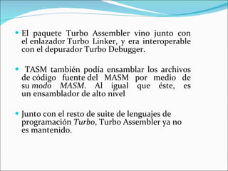 El paquete Turbo Assembler vino junto con el enlazador Turbo Linker, y era interoperable con el depurador Turbo Debugger.  TASM también podía ensamblar los archivos de código fuente del MASM por medio de su  modo MASM . Al igual que éste, es un ensamblador de alto nivel  Junto con el resto de suite de lenguajes de programación  Turbo , Turbo Assembler ya no es mantenido.  