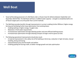 Well Boat
• Tassal will be taking possession of a Well Boat under a 10 year lease for delivery between September and
December 2019 (FY20). The Well Boat will have a 3,500m3 water capacity – enough to completely bathe one
of Tassal’s largest pens circa 3X quicker than current methods
• The Well Boat provides benefits through improvements in survival, enabling further Offshore / higher energy
farming and facilitating further lease optimisation from existing leases:
• Enabling bathing in higher energy / rougher sites
• Reduction in fresh water requirements
• Increased lease optimisation through allowing quicker and more efficient bathing process
• Increased lease optimisation through allowing transport of larger smolt to grow-out sites
• The following operational improvements should also result:
• A material improvement in the safety risk of fish bathing on farms by a reduction in high risk tasks, manual
handling, diving and towing
• Improved biosecurity and fish health and welfare
• Enabling grading fish during a bath, to better manage growth and sales optimisation
 