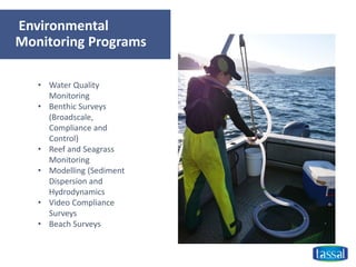 Environmental
Monitoring Programs
• Water Quality
Monitoring
• Benthic Surveys
(Broadscale,
Compliance and
Control)
• Reef and Seagrass
Monitoring
• Modelling (Sediment
Dispersion and
Hydrodynamics
• Video Compliance
Surveys
• Beach Surveys
 